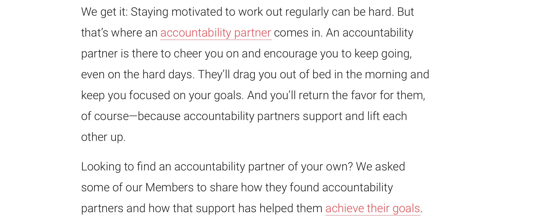 screenshot from Peleton blog post: We get it: Staying motivated to work out regularly can be hard. But that’s where an accountability partner comes in. An accountability partner is there to cheer you on and encourage you to keep going, even on the hard days. They’ll drag you out of bed in the morning and keep you focused on your goals. And you’ll return the favor for them, of course—because accountability partners support and lift each other up. Looking to find an accountability partner of your own? We asked some of our Members to share how they found accountability partners and how that support has helped them achieve their goals.